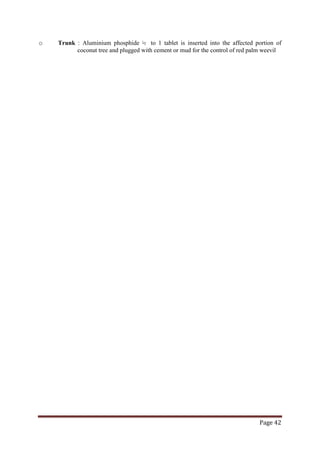 Page 42
o Trunk : Aluminium phosphide ½ to 1 tablet is inserted into the affected portion of
coconut tree and plugged with cement or mud for the control of red palm weevil
 