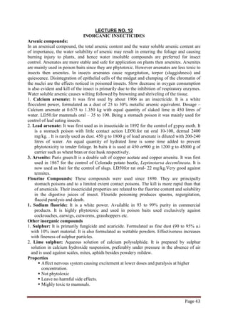 Page 43
INORGANIC INSECTICIDES
LECTURE NO. 12
Arsenic compounds:
In an arsenical compound, the total arsenic content and the water soluble arsenic content are
of importance, the water solubility of arsenic may result in entering the foliage and causing
burning injury to plants, and hence water insoluble compounds are preferred for insect
control. Arsenates are more stable and safe for application on plants then arsenites. Arsenites
are mainly used in poison baits since they are phytotoxic. However arsenates are less toxic to
insects then arsenites. In insects arsenates cause regurgitation, torpor (sluggishness) and
quiescence. Disintegration of epithelial cells of the midgut and clumping of the chromatin of
the nuclei are the effects noticed in poisoned insects. Slow decrease in oxygen consumption
is also evident and kill of the insect is primarily due to the inhibition of respiratory enzymes.
Water soluble arsenic causes wilting followed by browning and shriveling of the tissue.
1. Calcium arsenate: It was first used by about 1906 as an insecticide. It is a white
flocculent power, formulated as a dust of 25 to 30% metallic arsenic equivalent. Dosage –
Calcium arsenate at 0.675 to 1.350 kg with equal quantity of slaked lime in 450 litres of
water. LD50.for mammals oral – 35 to 100. Being a stomach poison it was mainly used for
control of leaf eating insects.
2. Lead arsenate: It was first used as in insecticide in 1892 for the control of gypsy moth. It
is a stomach poison with little contact action LD50.for rat oral 10-100, dermal 2400
mg/kg. . It is rarely used as dust. 450 g to 1800 g of load arsenate is diluted with 200-240
litres of water. An equal quantity of hydrated lime is some time added to prevent
phytotoxicity to tender foliage. In baits it is used at 450 or900 g in 1200 g to 45000 g of
carrier such as wheat bran or rice husk respectively.
3. Arsenite: Paris green:It is a double salt of copper acetate and copper arsenite. It was first
used in 1867 for the control of Colorado potato beetle, Leptinotarsa decemlineata. It is
now used as bait for the control of slugs. LD50for rat oral- 22 mg/kg.Very good against
termites.
Flourine Compounds: These compounds were used since 1890. They are principally
stomach poisons and to a limited extent contact poisons. The kill is more rapid than that
of arsenicals. Their insecticidal properties are related to the fluorine content and solubility
in the digestive juices of insect. Flouride poisoning produces spasms, regurgitation,
flaccid paralysis and death.
1. Sodium fluoride: It is a white power. Available in 93 to 99% purity in commercial
products. It is highly phytotoxic and used in poison baits used exclusively against
cockroaches, earwigs, cutworms, grasshoppers etc.
Other inorganic compounds
1. Sulphur: It is primarily fungicide and acaricide. Formulated as fine dust (90 to 95% a.i
with 10% inert material. It is also formulated as wettable powders. Effectiveness increases
with fineness of sulphur particles.
2. Lime sulphur: Aqueous solution of calcium polysulphide. It is prepared by sulphur
solution in calcium hydroxide suspension, preferably under pressure in the absence of air
and is used against scales, mites, aphids besides powdery mildew.
Properties
 Affect nervous system causing excitement at lower doses and paralysis at higher
concentration.
 Not phytoloxic
 Leave no harmful side effects.
 Mighly toxic to mammals.
 