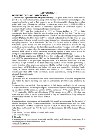 Page 47
SYNTHETIC ORGANIC INSECTICIDES
LECTURE NO. 14
I) Chlorinated Hydrocarbons (Organochlorines): The plant protection in India owes its
growth to the chemicals under this group which have revolutionized the control of pests. The
properties which have lead to their extensive use are high insecticidal efficacy, long residual
action, wide range of insect susceptibility, cheapness per unit area and available in different
formulations.They are also known as chlorinated synthetics or chlorinated organics or
chlorinated hydrocarbons. The important organochlorines are
1. DDT: DDT was first synthesized in 1874 by Othmar Zeidler. In 1939 a Swiss
entomologist, Paul Muller, found its insecticidal property for the first time. This discovery
brought the `Nobel Prize' for medicine to Paul Muller in 1948 for the life saving discovery.
Dichloro Diphenyl Trichloroethane (DDT) is stomach and contact insecticide. It has got long
residual action. It is also non-phytotoxic except to cucurbits. It is not much effective against
phytophagous mites. Due to low cost of DDT and effectiveness against a variety of insects
particularly against house flies and mosquitoes, it is much popularized but due to long
residual life and accumulation, it is banned in several countries. The acute oral LD50 for rats
is 113-118 mg/kg. It does affect the nervous system preventing normal transmission of nerve
impulses. DDT causes a violent excitatory neurotoxic system in most insects which are
having uncoordinated movement and DDT Jitters (tremor of the entire body).
2. Hexa Chloro Cyclohexane (HCH): It was first synthesised by Michael Faraday in the
year 1825.The gamma-isomer of BHC has the insecticidal activity. BHC is a stomach and
contact insecticide. It has got slight fumigant action. It is persistent insecticide. It is non-
phytotoxic except cucurbits .It has been extensively used as soil insecticides particularly to
control termites, white grubs and cutworms. Highly purified product containing 99% of
gamma isomer of HCH is known as lindane, this name was proposed in 1949 after Vander
Linden, a German chemist who isolated this isomer in 1912. Lindane is more acute
neurotoxicant than DDT results in tremors, ataxia, convolutions, falling prostration and
ultimately leading to death.
II) Cyclodines
Cyclodienes also act as neurotoxicants which disturb the balance of sodium and potassium
ions within the neuron resulting into tremors, convulsions, prostration and ultimately the
death.
The outstanding characteristic of the cyclodienes is their longer stability in the soil, resulting
in more control of soil inhabiting insect pests. Some of the compound belonging to this group
are chlordane (1945), aldrin and dieldrin (1948), heptachlor (1949), endrin (1951), mirex
(1954), endosulfan (1956) and chlordecone 1958). Among them aldrin, chlordane and
heptachlor were often in use for termite control as they are most effective, long lasting and
economical insecticides but now banned by GOI.
1) Aldrin
It is persistent and non-systemic soil insecticide. It is usually recommended for the control of
termites throughout India. Two German chemists Otto Paul Hermann Diels and Kurt Alder
first documented the Diels-Aldernovel reaction in 1928 for which they were awarded the
Nobel Prize in Chemistry in 1950 for their work Formulations: EC 30%, Granule 5% and
Dusts 5%
Trade names: Octalene, Aldrex, Aldrosol, and Aldrite.
LD50 value: 67 mg/kg
2) Dieldrin
It is persistent and non-systemic insecticide used for mainly soil inhabiting insect pests. It is
also not phytotoxic in recommended doses.
Formulations: Dust 2%
 