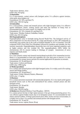 Page 48
Trade names: Quintox, Alvit
LD50 value: 46 mg/kg
3) Heptachlor
It is a non-systemic, contact poison with fumigant action. It is effective against termites,
white grubs, grass hoppers etc
Formulations: EC 20%, and Dust 5%
LD50 value: 100-162 mg/kg
4) Endosulfan:
It is a non-systemic, contact and stomach poison with slight fumigant action. It is effective
against defoliators, borers, sucking insects and mites but harmless to honey bees at
recommended doses for insect control. It is highly toxic to fish.
Formulations: EC 35%, Granule 4% and Dusts 4%
Trade names: Thiodan, Endocel, Endodhan, Endotaf
LD50 value: 80-110 mg/kg
III) Organophosphates
Organophosphate came to limelight during Second World War. The biological activity of
these compounds was first discovered by W. Lange and Krueger in 1932. OP compounds as
insecticides were mainly due to the work of Gerhard Schrader in 1937 in Germany. First OP
compound TEPP (Tetra Ethyl Pyro Phosphate) followed by parathion and schradan, the first
systemic insecticide. Organophosphate insecticides have two most important properties such
as higher potency and low residual life. The organophosphates (OPs) inhibit the
cholinesterase (Ch E) enzyme leading to blockage of synaptic transmission of nerve
impulses and finally death.
1) Malathion
It is a non systemic contact and stomach insecticideand acaricide of low mammalian toxicity.
Hence it is recommended on fruits and vegetables till a few days prior to harvest. It is also
recommended for storage insects and also for external application for parasites on animals.
Formulations: EC 50 and Dusts 40
Trade names: Cythion and Himala
LD50 value: 2800 mg/kg
2) Methyl parathion:
It is a contact and stomach poison with slight fumigant action. It is widely used in for sucking
insects and foliage feeders.
Formulations: EC 50 and Dusts 2
Trade names: Folidal, Metacid, Paratox, Dhanumar
LD50 value: 13 mg/kg
3) Diazinon:
It is a contact persistent insecticide with nematicidal properties. It is very much useful against
household insects such as flies and cockroaches.It has contact, stomach poison and also
fumigant action.
Formulations: EC 20 and 5G
Trade names: Basudin
LD50 value: 300-850 mg/kg .
4) Dichlorvos (Dimethyl Dichloro Vinyl Phosphate - DDVP)
It is contact poison but due to high vapour pressure it has got strong penetrating power. It is
very effective against hidden insects due to its fumigation action. It is recommended for leaf
miners and leaf webbers. It brings quick knock down effect. It does not leave toxicresidues. It
is highly toxic to bees. It is acontact and stomach poison with fumigant action.
Formulations: EC 76 and 5G
Trade names: nuvan, vapona, Doom, Divap
 