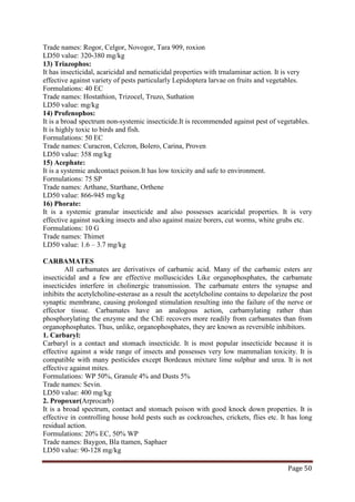 Page 50
Trade names: Rogor, Celgor, Novogor, Tara 909, roxion
LD50 value: 320-380 mg/kg
13) Triazophos:
It has insecticidal, acaricidal and nematicidal properties with trnalaminar action. It is very
effective against variety of pests particularly Lepidoptera larvae on fruits and vegetables.
Formulations: 40 EC
Trade names: Hostathion, Trizocel, Truzo, Suthation
LD50 value: mg/kg
14) Profenophos:
It is a broad spectrum non-systemic insecticide.It is recommended against pest of vegetables.
It is highly toxic to birds and fish.
Formulations: 50 EC
Trade names: Curacron, Celcron, Bolero, Carina, Proven
LD50 value: 358 mg/kg
15) Acephate:
It is a systemic andcontact poison.It has low toxicity and safe to environment.
Formulations: 75 SP
Trade names: Arthane, Starthane, Orthene
LD50 value: 866-945 mg/kg
16) Phorate:
It is a systemic granular insecticide and also possesses acaricidal properties. It is very
effective against sucking insects and also against maize borers, cut worms, white grubs etc.
Formulations: 10 G
Trade names: Thimet
LD50 value: 1.6 – 3.7 mg/kg
CARBAMATES
All carbamates are derivatives of carbamic acid. Many of the carbamic esters are
insecticidal and a few are effective molluscicides Like organophosphates, the carbamate
insecticides interfere in cholinergic transmission. The carbamate enters the synapse and
inhibits the acetylcholine-esterase as a result the acetylcholine contains to depolarize the post
synaptic membrane, causing prolonged stimulation resulting into the failure of the nerve or
effector tissue. Carbamates have an analogous action, carbamylating rather than
phosphorylating the enzyme and the ChE recovers more readily from carbamates than from
organophosphates. Thus, unlike, organophosphates, they are known as reversible inhibitors.
1. Carbaryl:
Carbaryl is a contact and stomach insecticide. It is most popular insecticide because it is
effective against a wide range of insects and possesses very low mammalian toxicity. It is
compatible with many pesticides except Bordeaux mixture lime sulphur and urea. It is not
effective against mites.
Formulations: WP 50%, Granule 4% and Dusts 5%
Trade names: Sevin.
LD50 value: 400 mg/kg
2. Propoxur(Arprocarb)
It is a broad spectrum, contact and stomach poison with good knock down properties. It is
effective in controlling house hold pests such as cockroaches, crickets, flies etc. It has long
residual action.
Formulations: 20% EC, 50% WP
Trade names: Baygon, Bla ttamen, Saphaer
LD50 value: 90-128 mg/kg
 