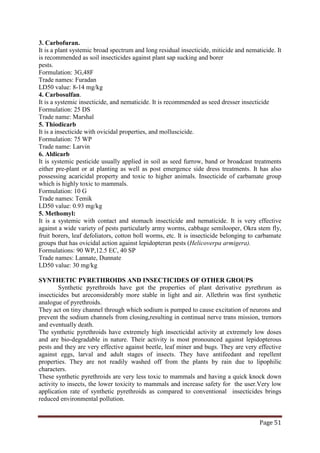 Page 51
3. Carbofuran.
It is a plant systemic broad spectrum and long residual insecticide, miticide and nematicide. It
is recommended as soil insecticides against plant sap sucking and borer
pests.
Formulation: 3G,48F
Trade names: Furadan
LD50 value: 8-14 mg/kg
4. Carbosulfan.
It is a systemic insecticide, and nematicide. It is recommended as seed dresser insecticide
Formulation: 25 DS
Trade name: Marshal
5. Thiodicarb
It is a insecticide with ovicidal properties, and molluscicide.
Formulation: 75 WP
Trade name: Larvin
6. Aldicarb
It is systemic pesticide usually applied in soil as seed furrow, band or broadcast treatments
either pre-plant or at planting as well as post emergence side dress treatments. It has also
possessing acaricidal property and toxic to higher animals. Insecticide of carbamate group
which is highly toxic to mammals.
Formulation: 10 G
Trade names: Temik
LD50 value: 0.93 mg/kg
5. Methomyl:
It is a systemic with contact and stomach insecticide and nematicide. It is very effective
against a wide variety of pests particularly army worms, cabbage semilooper, Okra stem fly,
fruit borers, leaf defoliators, cotton boll worms, etc. It is insecticide belonging to carbamate
groups that has ovicidal action against lepidopteran pests (Helicoverpa armigera).
Formulations: 90 WP,12.5 EC, 40 SP
Trade names: Lannate, Dunnate
LD50 value: 30 mg/kg
SYNTHETIC PYRETHROIDS AND INSECTICIDES OF OTHER GROUPS
Synthetic pyrethroids have got the properties of plant derivative pyrethrum as
insecticides but areconsiderably more stable in light and air. Allethrin was first synthetic
analogue of pyrethroids.
They act on tiny channel through which sodium is pumped to cause excitation of neurons and
prevent the sodium channels from closing,resulting in continual nerve trans mission, tremors
and eventually death.
The synthetic pyrethroids have extremely high insecticidal activity at extremely low doses
and are bio-degradable in nature. Their activity is most pronounced against lepidopterous
pests and they are very effective against beetle, leaf miner and bugs. They are very effective
against eggs, larval and adult stages of insects. They have antifeedant and repellent
properties. They are not readily washed off from the plants by rain due to lipophilic
characters.
These synthetic pyrethroids are very less toxic to mammals and having a quick knock down
activity to insects, the lower toxicity to mammals and increase safety for the user.Very low
application rate of synthetic pyrethroids as compared to conventional insecticides brings
reduced environmental pollution.
 