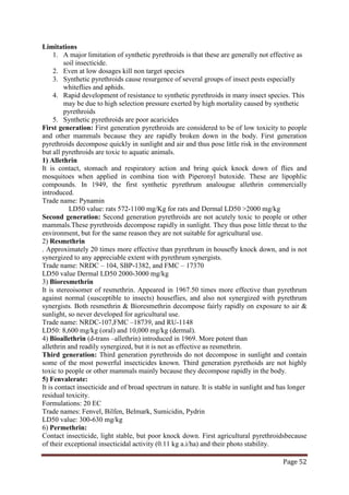 Page 52
Limitations
1. A major limitation of synthetic pyrethroids is that these are generally not effective as
soil insecticide.
2. Even at low dosages kill non target species
3. Synthetic pyrethroids cause resurgence of several groups of insect pests especially
whiteflies and aphids.
4. Rapid development of resistance to synthetic pyrethroids in many insect species. This
may be due to high selection pressure exerted by high mortality caused by synthetic
pyrethroids
5. Synthetic pyrethroids are poor acaricides
First generation: First generation pyrethroids are considered to be of low toxicity to people
and other mammals because they are rapidly broken down in the body. First generation
pyrethroids decompose quickly in sunlight and air and thus pose little risk in the environment
but all pyrethroids are toxic to aquatic animals.
1) Allethrin
It is contact, stomach and respiratory action and bring quick knock down of flies and
mosquitoes when applied in combina tion with Piperonyl butoxide. These are lipophlic
compounds. In 1949, the first synthetic pyrethrum analougue allethrin commercially
introduced.
Trade name: Pynamin
LD50 value: rats 572-1100 mg/Kg for rats and Dermal LD50 >2000 mg/kg
Second generation: Second generation pyrethroids are not acutely toxic to people or other
mammals.These pyrethroids decompose rapidly in sunlight. They thus pose little threat to the
environment, but for the same reason they are not suitable for agricultural use.
2) Resmethrin
. Approximately 20 times more effective than pyrethrum in housefly knock down, and is not
synergized to any appreciable extent with pyrethrum synergists.
Trade name: NRDC – 104, SBP-1382, and FMC – 17370
LD50 value Dermal LD50 2000-3000 mg/kg
3) Bioresmethrin
It is stereoisomer of resmethrin. Appeared in 1967.50 times more effective than pyrethrum
against normal (susceptible to insects) houseflies, and also not synergized with pyrethrum
synergists. Both resmethrin & Bioresmethrin decompose fairly rapidly on exposure to air &
sunlight, so never developed for agricultural use.
Trade name: NRDC-107,FMC –18739, and RU-1148
LD50: 8,600 mg/kg (oral) and 10,000 mg/kg (dermal).
4) Bioallethrin (d-trans –allethrin) introduced in 1969. More potent than
allethrin and readily synergized, but it is not as effective as resmethrin.
Third generation: Third generation pyrethroids do not decompose in sunlight and contain
some of the most powerful insecticides known. Third generation pyrethoids are not highly
toxic to people or other mammals mainly because they decompose rapidly in the body.
5) Fenvalerate:
It is contact insecticide and of broad spectrum in nature. It is stable in sunlight and has longer
residual toxicity.
Formulations: 20 EC
Trade names: Fenvel, Bilfen, Belmark, Sumicidin, Pydrin
LD50 value: 300-630 mg/kg
6) Permethrin:
Contact insecticide, light stable, but poor knock down. First agricultural pyrethroidsbecause
of their exceptional insecticidal activity (0.11 kg a.i/ha) and their photo stability.
 