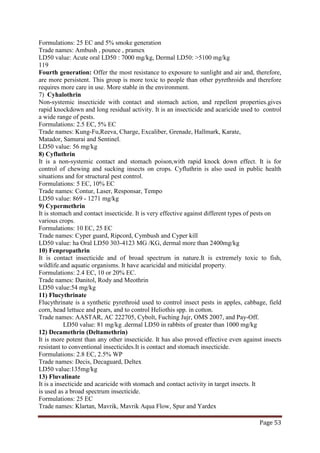 Page 53
Formulations: 25 EC and 5% smoke generation
Trade names: Ambush , pounce , pramex
LD50 value: Acute oral LD50 : 7000 mg/kg, Dermal LD50: >5100 mg/kg
119
Fourth generation: Offer the most resistance to exposure to sunlight and air and, therefore,
are more persistent. This group is more toxic to people than other pyrethroids and therefore
requires more care in use. More stable in the environment.
7) Cyhalothrin
Non-systemic insecticide with contact and stomach action, and repellent properties.gives
rapid knockdown and long residual activity. It is an insecticide and acaricide used to control
a wide range of pests.
Formulations: 2.5 EC, 5% EC
Trade names: Kung-Fu,Reeva, Charge, Excaliber, Grenade, Hallmark, Karate,
Matador, Samurai and Sentinel.
LD50 value: 56 mg/kg
8) Cyfluthrin
It is a non-systemic contact and stomach poison,with rapid knock down effect. It is for
control of chewing and sucking insects on crops. Cyfluthrin is also used in public health
situations and for structural pest control.
Formulations: 5 EC, 10% EC
Trade names: Contur, Laser, Responsar, Tempo
LD50 value: 869 - 1271 mg/kg
9) Cypermethrin
It is stomach and contact insecticide. It is very effective against different types of pests on
various crops.
Formulations: 10 EC, 25 EC
Trade names: Cyper guard, Ripcord, Cymbush and Cyper kill
LD50 value: ha Oral LD50 303-4123 MG /KG, dermal more than 2400mg/kg
10) Fenpropathrin
It is contact insecticide and of broad spectrum in nature.It is extremely toxic to fish,
wildlife.and aquatic organisms. It have acaricidal and miticidal property.
Formulations: 2.4 EC, 10 or 20% EC.
Trade names: Danitol, Rody and Meothrin
LD50 value:54 mg/kg
11) Flucythrinate
Flucythrinate is a synthetic pyrethroid used to control insect pests in apples, cabbage, field
corn, head lettuce and pears, and to control Heliothis spp. in cotton.
Trade names: AASTAR, AC 222705, Cybolt, Fuching Jujr, OMS 2007, and Pay-Off.
LD50 value: 81 mg/kg .dermal LD50 in rabbits of greater than 1000 mg/kg
12) Decamethrin (Deltamethrin)
It is more potent than any other insecticide. It has also proved effective even against insects
resistant to conventional insecticides.It is contact and stomach insecticide.
Formulations: 2.8 EC, 2.5% WP
Trade names: Decis, Decaguard, Deltex
LD50 value:135mg/kg
13) Fluvalinate
It is a insecticide and acaricide with stomach and contact activity in target insects. It
is used as a broad spectrum insecticide.
Formulations: 25 EC
Trade names: Klartan, Mavrik, Mavrik Aqua Flow, Spur and Yardex
 