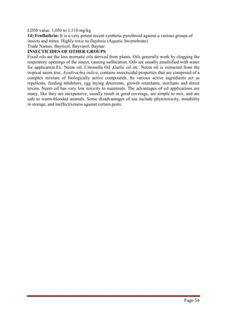 Page 54
LD50 value: 1,050 to 1,110 mg/kg
14) Fenfluthrin: It is a very potent recent synthetic pyrethroid against a various groups of
insects and mites. Highly toxic to Daphnia (Aquatic Invertebrate)
Trade Names: Bayticol, Bayvarol, Baynac
INSECTICIDES OF OTHER GROUPS
Fixed oils are the less aromatic oils derived from plants. Oils generally work by clogging the
respiratory openings of the insect, causing suffocation. Oils are usually emulsified with water
for application.Ex: Neem oil, Citronella Oil ,Garlic oil etc. Neem oil is extracted from the
tropical neem tree, Azadirachta indica, contains insecticidal properties that are composed of a
complex mixture of biologically active compounds. Its various active ingredients act as
repellents, feeding inhibitors, egg laying deterrents, growth retardants, sterilants and direct
toxins. Neem oil has very low toxicity to mammals. The advantages of oil applications are
many, like they are inexpensive, usually result in good coverage, are simple to mix, and are
safe to warm-blooded animals. Some disadvantages of use include phytotoxicity, instability
in storage, and ineffectiveness against certain pests.
 