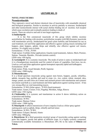 Page 55
LECTURE NO. 15
NOVEL INSECTICIDES
Neonicotinoids
They represent a novel and distinct chemical class of insecticides with remarkable chemical
and biological properties. Similar to nicotines in activity partially to structure. Imidacloprid
and other neonicotinoids interact with acetyl choline binding site of nicotinic Ach receptor
which cause excitation and eventually paralysis leading to death of
insects. These are selective and safe to non target organisms.
1) Imidacloprid:
It is the first commercial insecticide of this group which inhibits nicotinic
acetylcholine by binding with nicotinic acetylcholine receptor (nAChR).Systemic insecticide
with translaminar activity. Imidacloprid has good xylem mobility and formulated for use as
seed treatment, soil and foliar application and effective against sucking insects including leaf
hoppers, plant hoppers, aphids, thrips and whitefly, also effective against soil insects,
termites.. It is highly toxic to birds.
Formulations: 17.8 SL ,70 WS
Trade names: Confidor (foliar application), Gaucho (seed treatment), Admire, Merit, Premier,
Stalone. Tatamida, Maratho , Provado (termite control)
LD50 value: 450 mg/kg
2) Acetamiprid: It is a systemic insecticide. The mode of action is same as imidacloprid and
it is a broadspectrum insecticide used for control of pests of vegetables, fruit trees, tea etc.
Used as a soil and foliar application against homoptera especially aphid and leafhoppers.
Formulations: 20 SP
Trade names: Pride, Assail Intruder, Profil, Supreme
LD50 value:>2000 mg/kg
3) Thiomethoxam :
It is a broad spectrum insecticide acting against stem borers, hoppers, jassids, whiteflies,
aphids, mosquito bug, psyllids and used in crops viz., rice, cotton, wheat, mustard, okra,
mango, potato, tea and citrus etc.Contact and stomach poison with translaminar and systemic
movement used both as a seed treatment and foliar application against sucking insects . It has
very strong effect on viral transmitting insects.
Formulations: 25 WG (foliar spray) , 70 WS (Seed treatment)
Trade names: Actara, Cruiser, Crux, Flagship, Meridian, Adage, Rinova
LD50 value: 1563 mg/kg
4) Clothianidin: It is systemic and translaminar in action It shows inhibitory action on
oviposition and feeding.
Formulations: 50 WG
Trade names: Dantop, Celeso
LD50 value: >5000 mg/kg
5) Thiacloprid: It affects transmission of nerve impulse.Used as a foliar spray against
sucking pests such as aphids, thrips, whitefly and leaf miner.
Formulations: 36 WG, 70 WG
Trade names: Calypso, Bariard, Alanto
LD50 value: 500mg/kg
6. Dinotefuran: It is third generation nicotinyl group of insecticides acting against sucking
pests like hoppers, jassids and aphids of different crops. It is highly systemic compound.
Commercially available formulation is Dinotefuran 20% SG in the name of Osheen and
Token.
 