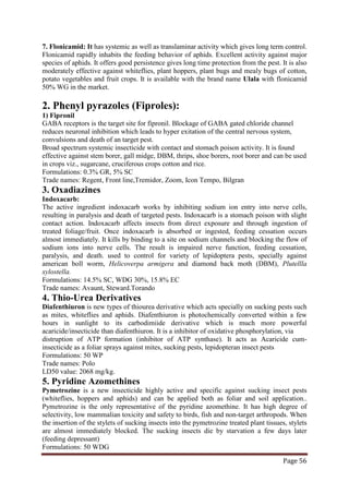 Page 56
7. Flonicamid: It has systemic as well as translaminar activity which gives long term control.
Flonicamid rapidly inhabits the feeding behavior of aphids. Excellent activity against major
species of aphids. It offers good persistence gives long time protection from the pest. It is also
moderately effective against whiteflies, plant hoppers, plant bugs and mealy bugs of cotton,
potato vegetables and fruit crops. It is available with the brand name Ulala with flonicamid
50% WG in the market.
2. Phenyl pyrazoles (Fiproles):
1) Fipronil
GABA receptors is the target site for fipronil. Blockage of GABA gated chloride channel
reduces neuronal inhibition which leads to hyper exitation of the central nervous system,
convulsions and death of an target pest.
Broad spectrum systemic insecticide with contact and stomach poison activity. It is found
effective against stem borer, gall midge, DBM, thrips, shoe borers, root borer and can be used
in crops viz., sugarcane, cruciferous crops cotton and rice.
Formulations: 0.3% GR, 5% SC
Trade names: Regent, Front line,Tremidor, Zoom, Icon Tempo, Bilgran
3. Oxadiazines
Indoxacarb:
The active ingredient indoxacarb works by inhibiting sodium ion entry into nerve cells,
resulting in paralysis and death of targeted pests. Indoxacarb is a stomach poison with slight
contact action. Indoxacarb affects insects from direct exposure and through ingestion of
treated foliage/fruit. Once indoxacarb is absorbed or ingested, feeding cessation occurs
almost immediately. It kills by binding to a site on sodium channels and blocking the flow of
sodium ions into nerve cells. The result is impaired nerve function, feeding cessation,
paralysis, and death. used to control for variety of lepidoptera pests, specially against
american boll worm, Helicoverpa armigera and diamond back moth (DBM), Plutellla
xylostella.
Formulations: 14.5% SC, WDG 30%, 15.8% EC
Trade names: Avaunt, Steward.Torando
4. Thio-Urea Derivatives
Diafenthiuron is new types of thiourea derivative which acts specially on sucking pests such
as mites, whiteflies and aphids. Diafenthiuron is photochemically converted within a few
hours in sunlight to its carbodimiide derivative which is much more powerful
acaricide/insecticide than diafenthiuron. It is a inhibitor of oxidative phosphorylation, via
distruption of ATP formation (inhibitor of ATP synthase). It acts as Acaricide cum-
insecticide as a foliar sprays against mites, sucking pests, lepidopteran insect pests
Formulations: 50 WP
Trade names: Polo
LD50 value: 2068 mg/kg.
5. Pyridine Azomethines
Pymetrozine is a new insecticide highly active and specific against sucking insect pests
(whiteflies, hoppers and aphids) and can be applied both as foliar and soil application..
Pymetrozine is the only representative of the pyridine azomethine. It has high degree of
selectivity, low mammalian toxicity and safety to birds, fish and non-target arthropods. When
the insertion of the stylets of sucking insects into the pymetrozine treated plant tissues, stylets
are almost immediately blocked. The sucking insects die by starvation a few days later
(feeding depressant)
Formulations: 50 WDG
 