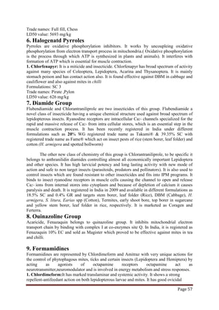 Page 57
Trade names: Full fill, Chess
LD50 value: 5693 mg/kg
6. Halogenatd Pyrroles
Pyrroles are oxidative phosphorylation inhibitors. It works by uncoupleing oxidative
phosphorylation from electron transport process in mitochondria.( Oxidative phosphorylation
is the process through which ATP is synthesized in plants and animals). It interferes with
formation of ATP which is essential for muscle contraction.
1. Chlorfenapyr: It is a miticide and insecticide. Chlorfenapyr has broad spectrum of activity
against many species of Coleoptera, Lepidoptera, Acarina and Thysanoptera. It is mainly
stomach poison and has contact action also. It is found effective against DBM in cabbage and
cauliflower and also against mites in chilli
Formulations: SC 3
Trade names: Pirate ,Pylon
LD50 value: 626 mg/kg
7. Diamide Group
Flubendiamide and Chlorantraniliprole are two insecticides of this group. Flubendiamide a
novel class of insecticide having a unique chemical structure used against broad spectrum of
lepidopterous insects. Ryanodine receptors are intracellular Ca2+ channels specialized for the
rapid and massive release of Ca2+ from intra cellular stores, which is an essential step in the
muscle contraction process. It has been recently registered in India under different
formulations such as 20% WG registered trade name as Takumi® & 39.35% SC with
registered trade name as Fame® which act on insect pests of rice (stem borer, leaf folder) and
cotton (H. armigera and spotted bollworm)
The other new class of chemistry of this group is Chlorantraniliprole, to be specific it
belongs to anthranilidin diamides controlling almost all economically important Lepidoptera
and other species. It has high larvicial potency and long lasting activity with new mode of
action and safe to non target insects (parasitoids, predators and pollinators). It is also used to
control insects which are found resistant to other insecticides and fits into IPM programs. It
binds to insect ryanodine receptors in muscle cells causing the channel to open and release
Ca2+ ions from internal stores into cytoplasm and because of depletion of calcium it causes
paralysis and death. It is registered in India in 2009 and available in different formulations as
18.5% SC and 0.4% GR and targets stem borer, leaf folder (Rice), DBM (Cabbage), H.
armigera, S. litura, Earias spp (Cotton), Termites, early shoot bore, top borer in sugarcane
and yellow stem borer, leaf folder in rice, respectively. It is marketed as Coragen and
Ferterra.
8. Ouinazoline Group
Acaricide, Fenazaquin belongs to quinazoline group. It inhibits mitochondrial electron
transport chain by binding with complex I at co-enzymes site Q. In India, it is registered as
Fenazaquin 10% EC and sold as Magister which proved to be effective against mites in tea
and chilli.
9. Formamidines
Formamidines are represented by Chlordimeform and Amitraz with very unique actions for
the control of phytophagous mites, ticks and certain insects (Lepidoptera and Hemiptera) by
acting as agonists of octapamine receptors octapamine act as
neurotransmitter,neuromodulator and is involved in energy metabolism and stress responses.
1. Chlordimeform:It has marked translaminar and systemic activity. It shows a strong
repellent-antifeedant action on both lepidopterous larvae and mites. It has good ovicidal
 