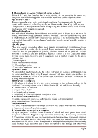 Page 4
2) Phases of crop protection (Collapse of control systems)
Smith. R.F (1969) has classified World wide patterns of crop protection in cotton agro
ecosystem into the following phases which are also applicable to other crop ecosystems
A) Subsistence phase
The crop is usually grown under non irrigated conditions. Crop does not enter the world
market and is consumed in the villages or bartered in the market place. Crop yields are low.
Crop protection is through natural control, hand picking, host plant resistance, other cultural
practices and rarely insecticides are used.
B) Exploitation phase
The agricultural production increased from subsistence level to higher so as to reach the
market. Pest control solely depend on chemical pesticides. These are used intensively, often
at fixed intervals. Chemical control measures were exploited to the maximum extent wherein
new synthetic insecticides, new methods of application, intensive use of pesticides resulted in
higher yields.
C) Crisis phase
After few years in exploitation phase, more frequent applications of pesticides and higher
doses are needed to obtain effective control. Insect populations often resurge rapidly after
treatments and the pest population gradually becomes tolerant to the pesticide. Another
pesticide is substituted and pest population becomes tolerant to it too. Occasional feeders
become serious pests. Excessive use of insecticides over a number of years led to serious
problems like
i) Pest resurgence
ii) Pest resistance to insecticides
iii) Change of pest status
iv) Increase of production costs, etc.
D) Disaster phase
As a result of all deleterious effects, the cost of cultivation got increased and the crops were
not grown profitably. There were frequent encounters of crop failures and produce not
acceptable at market (rejection of the produce due to residues), and finally collapse of the
existing pest control system.
E) Integrated control phase
In this phase it is aimed to give the control measures to the optimum and not to the
maximum. Pest management concept is followed to avoid crisis and disaster phases by
a) Combination of the resources
b) analysis of eco- factors
c) optimization of techniques
d) recognizing or restoring the pest at manageable level
3) Environmental contamination
Presence of residues in foods, feed and organisms caused widespread concern
about contamination of Environment
Concepts of IPM
IPM seeks to minimize the disadvantages associated with use of pesticides and maximizing
socio, economic and ecological advantages.
1. Understanding the agricultural ecosystem
An agro ecosystem contains a lesser diversity of animal and plant species than natural
ecosystem like forests. A typical an agro ecosystem contain only 1-4 major crop species and
6-10 major pest species. An agro ecosystem is intensively manipulated by man and subjected
to sudden alterations such as ploughing , inter cultivation and treatment with pesticides.
These practices are critical in pest management as pest populations are greatly influenced by
these practices. Agro ecosystem can be more susceptible to pest damage and catastrophic
 