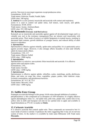 Page 58
activity. Non toxic to non target organisms except predaceous mites.
Formulations: 50 SP, 4 EC
Trade names: Galecron, Fundal, Fundal, Spike
LD50 value: 340 mg/kg
2. Amitraz:It is a non systemic insecticide and acaricide with contact and respiratory
action It is used to control red spider mites, leaf miners, scale insects, and aphids.
Formulations: 50 SP, 20 EC
Trade names: Acarac, Amitraze,Baam
LD50 value: 523- 800 mg/kg
10. Ketoenols (Tetronic Acid Derivatives)
Ketoenols act as insecticide and acaricides against against all developmental stages and is a
valuable new tool in the resistance management.They are tetronic acid insecticides with
acaricidal action. Their mode of action is to inhibit lipogenesis in treated insects, resulting in
decreased lipid contents, growth inhibition of younger insects, and reduced ability of adult
insects to reproduce.
1. Spiromesifen:
Spiromesifen is effective against whitefly, spider mites and psyllids. It is is particularly active
against juvenile stages. However, it also strongly affects fecundity of mite (and whitefly
adults by transovariole effects.
Formulations: 2 SC, 4 F
Trade names: Oberon, Forbid
LD50 value: >2000 mg/kg
2. Spirodiclofen:
Spirodiclofen is a selective, non-systemic foliar insecticide and acaricide. It is effective
against mites and sanjose scales.
Formulations: 2 SC,
Trade names: Envidor
LD50 value: >2500 mg/kg
3. Spirotetramat:
Spirotetramat is effective against aphids, whiteflies, scales, mealybugs, psylla, phylloxera,
thrips, and mites on crops like citrus, vegetables, grapes, potato, other tuberous crops,
livestock commodities, and greenhouses/nurseries.
Formulations: SC 14.5, SC 22.4
Trade names: Movento, Ultor
LD50 value: >2000 mg/kg
11. Sulfite Ester Group
Propargite an acaricide belongs to this group. It kills mites through inhibition of oxidative
phosphorylation i.e this compound act as disruptors of ATP formation. It is highly effective
against phytophagous mites viz., red spider mite, pink mite, purple mite, scarlet mite in tea,
yellow mite in chilli and European red mite & two spotted mite in apple and available in
liquid formulation as 57% EC in market as Omite.
12. Carbazate Acaricide
It is selective acaricide that controls spider mite. These compounds are neuroactive but it’s
exact mode of action is unclear. It paralyses the mites suggesting that it may act on nervous
system of mites. In the market it is available by trade name Bifenazate with Trade name
Floramite.
 