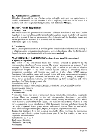 Page 59
13. Pyridazinones Acaricide
This class of acaricide is very effective against red spider mites and two spotted mites. It
inhabits mitochondrial electron transport. It affects respiratory chain also. In the market it is
available with active in gradient Fenpyroximate with trade name Mitigate.
Insect Growth Regulators
A. Benzoyl Urea
The insecticides of this group are Novaluron and Lufenuron. Novaluron is new Insect Growth
Regulator. It is powerful toxicant for controlling lepidopteran larvae. It acts by both ingestion
as well as contact. It has got translaminar effect. It is quiet safe for beneficial insects and
natural parasites and predators. It is available with the name of
Rimon and Signa in the market.
B. Thiadiazines
This is Chitin synthesis inhibitor. It prevents proper formation of exoskeleton after molting. It
is effective against homoperean insects such as hoppers, Jassids and white fly. In the market
Buprofezin active ingredient available with trade name Applaud.
MACROCYCLIC LACTONES (New Insecticides from Microorganisms)
1. Spinosyns - Spinosad
The extract of the fermentation broth that contains spinosad is produced by the
microorganism, Saccharopolyspora spinosa. The primary components are spinosyn A and
spinosyn D. Spinosad kills insects by causing rapid excitation by activation of nicotinic
acetylcholine receptors of the insect nervous system, leading to involuntary muscle
contractions, prostration with tremors, and paralysis. It also effects GABA receptor
functioning. Spinosad is a contact and stomach poison with some translaminar movement in
leaf tissue. Effective againt stem borer, leaf folder (Rice), DBM (Cabbage), H. armigera, S.
litura, Earias spp (Cotton), Termites, early shoot borer, top borer in sugarcane and yellow
stem borer, leaf folder in rice, respectively.
Formulations: 45 SC, 2.5 WSC
Trade names: Tracer, Spintor, Precise, Success, Naturalyte, Laser, Credence Caribstar,
Boomerang, and Conserve
LD50 value: 3738 mg/kg
2. Avermectins:
Avermectins form a new class of compounds having nematicidal, miticidal and insecticidal
activity. These are produced by the soil microorganism Streptomyces avermitilis.
Avermectins activate the GABA gated chloride channel, causing an inhibitory effect, which,
when excessive, results in the insect’s death. This channel normally blocks reactions in some
nerves, preventing excess stimulation of CNS. Emamectin benzoate and abamectin are the
two major compounds in this group. .contact and stomach poisons. These are used as bait,
foliar application against Homoptera, Diptera, Coleoptera, Lepidoptera and mites
Emamectin benzoate: It is non systemic insecticide which penetrates by translaminar
movement and effective against Lepidopterous pests It has low toxicity to non target
organisms and environment.
Formulations: EC 5, SG 5
Trade names: Proclaim
LD50 value: 300 mg/kg.
Abamectin:
 