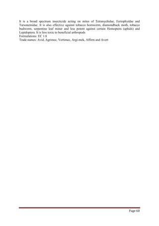 Page 60
It is a broad spectrum insecticide acting on mites of Tetranychidae, Eeriophyidae and
Tarsonemidae. It is also effective against tobacco hornworm, diamondback moth, tobacco
budworm, serpentine leaf miner and less potent against certain Homoptera (aphids) and
Lepidoptera. It is less toxic to beneficial arthropods
Formulations: EC 1.8
Trade names: Avid, Agrimec, Vertimec, Argi-mek, Affirm and Avert
 