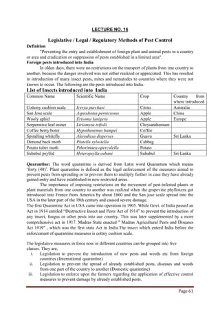 Page 61
LECTURE NO. 16
Legislative / Legal / Regulatory Methods of Pest Control
Definition
"Preventing the entry and establishment of foreign plant and animal pests in a country
or area and eradication or suppression of pests established in a limited area".
Foreign pests introduced into India
In olden days, there were no restrictions on the transport of plants from one country to
another, because the danger involved was not either realized or appreciated. This has resulted
in introduction of many insect pests, mites and nematodes to countries where they were not
known to occur. The following are the pests introduced into India.
List of Insects introduced into India
Common Name Scientific Name Crop Country from
where introduced
Cottony cushion scale Icerya purchasi Citrus Australia
San Jose scale Aspiodiotus perniciosus Apple China
Wooly aphid Erisoma lanigera Apple Europe
Serperntive leaf miner Liriomyza trifolii Chrysanthemum
Coffee berry borer Hypothenemus hampei Coffee
Spiralling whitefly Alerodicus disperses Guava Sri Lanka
Dimond back moth Plutella xylostella Cabbag
Potato tuber moth Pthorimaea operculella Potato
Subabul psyllid Heteropsylla cubani Subabul Sri Lanka
Quarantine: The word quarantine is derived from Latin word Quarantum which means
‘forty (40)’. Plant quarantine is defined as the legal enforcement of the measures aimed to
prevent pests from spreading or to prevent them to multiply further in case they have already
gained entry and have established in new restricted areas.
The importance of imposing restrictions on the movement of pest-infested plants or
plant materials from one country to another was realized when the grapevine phylloxera got
introduced into France from America by about 1860 and the San jose scale spread into the
USA in the later part of the 18th century and caused severe damage.
The first Quarantine Act in USA came into operation in 1905. While Govt. of India passed an
Act in 1914 entitled “Destructive Insect and Pests Act of 1914” to prevent the introduction of
any insect, fungus or other pests into our country. This was later supplemented by a more
comprehensive act in 1917. Madras State enacted " Madras Agricultural Pests and Diseases
Act 1919" , which was the first state Act in India.The insect which enterd India before the
enforcement of quarantine measures is cottny cushion scale.
The legislative measures in force now in different countries can be grouped into five
classes. They are,
i. Legislation to prevent the introduction of new pests and weeds etc from foreign
countries (International quarantine)
ii. Legislation to prevent the spread of already established pests, diseases and weeds
from one part of the country to another (Domestic quarantine)
iii. Legislation to enforce upon the farmers regarding the application of effective control
measures to prevent damage by already established pests.
 