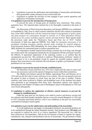 Page 62
iv. Legislation to prevent the adulteration and misbranding of insecticides and determine
their permissible residue tolerance levels in food stuffs and
v. Legislation to regulate the activities of men engaged in pest control operations and
application of hazardous insecticides
1) Legislation to prevent the introduction of foreign pests:
To prevent the entry of foreign pests all countries have restrictions. They enforce
quarantine laws. The imported plant material has to be thoroughly examined at the ports of
entry.
The Directorate of Plant Protection Quarantine and Storage (DPPQS) was established
in Faridababd in 1946. Prior to which customs authorities did the enfo rcement of quarantine
laws. From 1949, DPPQS deals with the commercial import of consignments of grains, plants
and plant products for consumption through its network of 35 Plant Quarantine Stations
spread across the country including seaports, airports and land frontiers These operate under
the provisions made under the “Destructive Insect and Pests Act of 1914”. Further
Government of India has approved NBPGR, New Delhi for quarantine processing of all
germplasm including transgenic planting material under exchange for research purposes,
Forest Research Institute (FRI) Dehadradun for forest plants and Botanical Survey of India
(BSI), Kolkatta for ornamental plants to enforce quarantine laws.
The importation of plant material from foreign countries has to be done only through
any of these ports.The consignment should also be accompanied with the certificate issued by
the Officers of agriculture department of the exporting country so as confirm that the
consignments are pest free. This certificate is called as ‘Phytosanitory certificate’. Import of
plants by post or air is not permitted, except by experts for scientific purpose. Import of
potatoes from areas known to be infected with wart disease or golden cyst nematode is totally
prohibited in to our country.
2) Legislation to prevent the spread of already established pests:
The Destructive Insect and Pests Act, 1914, have empowered the states to enact such
laws as are necessary to prevent the spread of dangerous insects within their jurisdiction.
The Madras Government enacted the Madras Agricultural Pests and Diseases act in
1919 and was the first state to enact such laws in our country. This act was passed to prevent
the spread of pests or diseases or weeds form one part of the state to another. Cottony
cushiony scale when localized in Nilgiris and Kodiakanal none of the alternate host plants
were permitted to get transported from these areas. Quarantine stations were opened at
Mettupalayam and Gudalur of Nilgiris and at Shenbegmur station of Kodaikanal in 1943 and
were closed subsequently.
3) Legislation to enforce the application of effective control measures to prevent the
damage by established pests.
Under the state pests act, the farmers were asked to remove and destroy coconut leaf
lets infested with black headed caterpillar Opisina arenosella around Mangalore in 1923 and
in 1927 in Krishna and Guntur districts. Later it was withdrawn as the pest was successfully
controlled by biological control agents.
4) Legislation to prevent the adulteration and misbranding of the insecticides.
To avoid malpractices and supply of substandard chemicals, the pesticide products are
to be standardized through the Indian Standards Institute. Such products carry ISI mark and
are expected to confirm the level of a.i (Active ingredient) The Insecticide Act, 1968 has
been enforced on 2nd September, 1968 by the Government of India to regulate the import,
manufacture, sale, transport and distribution and use of insecticides. The government of India
 