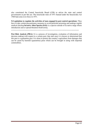 Page 63
also constituted the Central Insecticide Board (CIB) to advise the state and central
governments as per this act. The insecticide rules of 1971 framed under the Insecticides Act
1968 had come in to force in 1971.
5) Legislation to regulate the activities of men engaged in pest control operations: They
have to take certain precautionary measures to avoid pesticide poisoning and undergo regular
medical checkup.Invasive Alien Species (IAS): is a species outside of its native range whose
introduction and or spread threatens biodiversity.
………………………………………………………………………………………………
Pest Risk Analysis (PRA): It is a process of investigation, evaluation of information and
decision making with respect to a certain pest, that start once it is known or determined that
this pest is a quarantine pest. It is done to protect the country’s agriculture from damages that
can be causd by harmful (quarantine) pests which can be brought in along with imported
commodities.
 