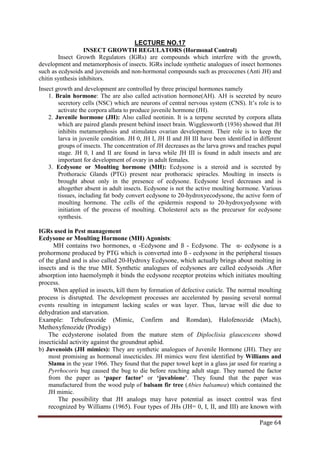 Page 64
INSECT GROWTH REGULATORS (Hormonal Control)
LECTURE NO.17
Insect Growth Regulators (IGRs) are compounds which interfere with the growth,
development and metamorphosis of insects. IGRs include synthetic analogues of insect hormones
such as ecdysoids and juvenoids and non-hormonal compounds such as precocenes (Anti JH) and
chitin synthesis inhibitors.
Insect growth and development are controlled by three principal hormones namely
1. Brain hormone: The are also called activation hormone(AH). AH is secreted by neuro
secretory cells (NSC) which are neurons of central nervous system (CNS). It’s role is to
activate the corpora allata to produce juvenile hormone (JH).
2. Juvenile hormone (JH): Also called neotinin. It is a terpene secreted by corpora allata
which are paired glands present behind insect brain. Wigglesworth (1936) showed that JH
inhibits metamorphosis and stimulates ovarian development. Their role is to keep the
larva in juvenile condition. JH 0, JH I, JH II and JH III have been identified in different
groups of insects. The concentration of JH decreases as the larva grows and reaches pupal
stage. JH 0, I and II are found in larva while JH III is found in adult insects and are
important for development of ovary in adult females.
3. Ecdysone or Moulting hormone (MH): Ecdysone is a steroid and is secreted by
Prothoracic Glands (PTG) present near prothoracic spiracles. Moulting in insects is
brought about only in the presence of ecdysone. Ecdysone level decreases and is
altogether absent in adult insects. Ecdysone is not the active moulting hormone. Various
tissues, including fat body convert ecdysone to 20-hydroxyecodysone, the active form of
moulting hormone. The cells of the epidermis respond to 20-hydroxyedysone with
initiation of the process of moulting. Cholesterol acts as the precursor for ecdysone
synthesis.
IGRs used in Pest management
Ecdysone or Moulting Hormone (MH) Agonists:
MH contains two hormones, α -Ecdysone and ß - Ecdysone. The α- ecdysone is a
prohormone produced by PTG which is converted into ß - ecdysone in the peripheral tissues
of the gland and is also called 20-Hydroxy Ecdysone, which actually brings about molting in
insects and is the true MH. Synthetic analogues of ecdysones are called ecdysoids .After
absorption into haemolymph it binds the ecdysone receptor proteins which initiates moulting
process.
When applied in insects, kill them by formation of defective cuticle. The normal moulting
process is disrupted. The development processes are accelerated by passing several normal
events resulting in integument lacking scales or wax layer. Thus, larvae will die due to
dehydration and starvation.
Example: Tebufenozide (Mimic, Confirm and Romdan), Halofenozide (Mach),
Methoxyfenozide (Prodigy)
The ecdysterone isolated from the mature stem of Diploclisia glaucescens showd
insecticidal activity against the groundnut aphid.
b) Juvenoids (JH mimics): They are synthetic analogues of Juvenile Hormone (JH). They are
most promising as hormonal insecticides. JH mimics were first identified by Williams and
Slama in the year 1966. They found that the paper towel kept in a glass jar used for rearing a
Pyrrhocoris bug caused the bug to die before reaching adult stage. They named the factor
from the paper as ‘paper factor’ or ‘juvabione’. They found that the paper was
manufactured from the wood pulp of balsam fir tree (Abies balsamea) which contained the
JH mimic.
The possibility that JH analogs may have potential as insect control was first
recognized by Williams (1965). Four types of JHs (JH= 0, I, II, and III) are known with
 
