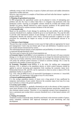 Page 5
outbreaks owing to lack of diversity in species of plants and insects and sudden alternations
imposed by weather and man.
However, agro ecosystem is a complex of food chains and food webs that interact together to
produce astable unit.
2. Planning of agricultural ecosystem
In IPM programme the agricultural system can be planned in terms of anticipating pest
problem and also the ways to reduce them that is to integrate crop protection with crop
production system. Growing of susceptible varieties should be avoided and related crops
shouldn’t be grown. Bhendi followed by cotton increases incidence of the spotted borer.
Groud nut followed by soybean increases incidence of the leaf miner.
3. Cost benefit ratio
Based on the possibility of pest damage by predicting the pest problem and by defining
economic threshold level, emphasis should be given to cost benefit ratio. The crop life table
to provide solid information analysis of pest damage as well as cost benefit ratio in pest
management. Benefit risk analysis comes when a chemical pesticide is applied in an agro
ecosystem for considering its impact on society as well as environment relevant to its
benefits.
4. Tolerance of pest damage
The pest free crop is neither necessary in most cases for high yields nor appropriate for insect
pest management. Castor crop can tolerate upto 25 per cent defoliation. Exceptions occur in
case of plant disease transmission by vectors.
The relationship between density of pest population and profitability of control measures
is expressed through threshold values.
The terms used to express the levels of pest population are
a) Economic Injury Level (EIL): Lowest population at which the pest will cause economic
damage or it is the pest level at which the damage can no longer be tolerated and therefore it
is the level at or before which the control measures are initiated. The amount of injury which
will justify the artificial control measures is termed as economic damage. EIL is usua lly
expressed as the number of insects per unit area
b) Economic Threshold Level (ETL): It is the index for making pest management
decisions. ETL is defined as the population density at which control measures should be
applied to prevent increasing pest population from reaching the economic injury level.
Relationship between EIL and ETL can be expressed as when no action is taken at ETL the
population reaches or exceeds EIL.
E.g.:- ETL value for BPH in rice is 25 insects/hill; Grasshoppers or cutworms is 1 insect/hill;
rice stem borer -5% dead hearts; Gall midge of rice-5% silver shoots.
c) General equilibrium position (GEP)
It is the average population density of insect over a long period of time unaffected by
temporary interventions of pest control .However the economic injury level may be at any
level well above or below the general equilibrium.
5. Leaving a pest residue
Natural enemy population is gradually eliminated not only in the absence of their respective
insect hosts because of the indiscriminate use of broad spectrum insecticides, which inturn
also eliminate natural enemies. Therefore, it is an important concept of pest management, to
leave a permanent pest residue below economic threshold level, so that natural enemies will
survive.
6. Timing of treatments
Treatment in terms of pesticide spray should be need based, with minimum number of sprays,
timely scheduled, combined with improved techniques of pest monitoring and crop
development
 