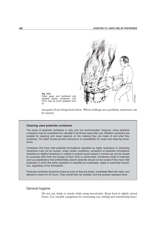 388 CHAPTER 10 • SAFE USE OF PESTICIDES
Fig. 10.6
Clean paper and cardboard and
cleaned plastic containers (not
PVC) may be burnt (adapted from
4).
mosquitos from biting from below. Where bedbugs are a problem, mattresses can
be treated.
Cleaning used pesticide containers
The reuse of pesticide containers is risky and not recommended. However, some pesticide
containers may be considered too valuable to be thrown away after use. Whether containers are
suitable for cleaning and reuse depends on the material they are made of and what they
contained. The label should provide instructions on possibilities for reuse and cleaning proce-
dures.
Containers that have held pesticide formulations classiﬁed as highly hazardous or extremely
hazardous must not be reused. Under certain conditions, containers of pesticide formulations
classiﬁed as slightly hazardous or unlikely to present acute hazard in normal use can be reused
for purposes other than the storage of food, drink or animal feed. Containers made of materials
such as polyethylene that preferentially absorb pesticide should not be reused if they have held
pesticides in which the active ingredient is classiﬁed as moderately, highly or extremely hazard-
ous, regardless of the formulation.
Pesticide containers should be rinsed as soon as they are empty, completely ﬁlled with water, and
allowed to stand for 24 hours. They should then be emptied, and the process repeated twice.
General hygiene
Do not eat, drink or smoke while using insecticides. Keep food in tightly closed
boxes. Use suitable equipment for measuring out, mixing and transferring insec-
 