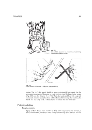PRECAUTIONS 389
PRECAUTIONS 389
Fig. 10.8
Clean blocked nozzles with a soft probe (adapted from 2).
Fig. 10.7
Use suitable equipment for measuring out and mixing
insecticides (adapted from 2).
ticides (Fig. 10.7). Do not stir liquids or scoop pesticide with bare hands. Use the
pressure-release valve of the pump or a soft probe to clear blockages in the nozzle
(Fig. 10.8; see also Chapter 9, p. 379). Wash the hands and face with soap and
water each time the pump has been reﬁlled. Eat and drink only after washing the
hands and face (Fig. 10.9). Take a shower or bath at the end of the day.
Protective clothing
Spraying indoors
Spray workers should wear overalls or shirts with long sleeves and trousers, a
broad-brimmed hat, a turban or other headgear and sturdy shoes or boots. Sandals
 