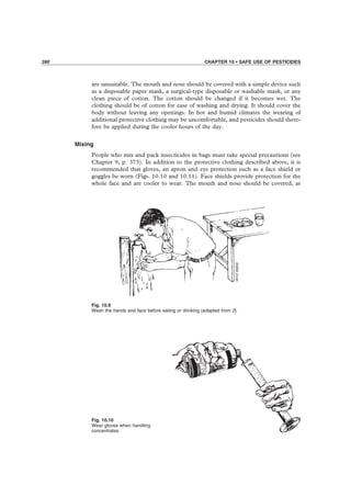 390 CHAPTER 10 • SAFE USE OF PESTICIDES
are unsuitable. The mouth and nose should be covered with a simple device such
as a disposable paper mask, a surgical-type disposable or washable mask, or any
clean piece of cotton. The cotton should be changed if it becomes wet. The
clothing should be of cotton for ease of washing and drying. It should cover the
body without leaving any openings. In hot and humid climates the wearing of
additional protective clothing may be uncomfortable, and pesticides should there-
fore be applied during the cooler hours of the day.
Mixing
People who mix and pack insecticides in bags must take special precautions (see
Chapter 9, p. 373). In addition to the protective clothing described above, it is
recommended that gloves, an apron and eye protection such as a face shield or
goggles be worn (Figs. 10.10 and 10.11). Face shields provide protection for the
whole face and are cooler to wear. The mouth and nose should be covered, as
Fig. 10.9
Wash the hands and face before eating or drinking (adapted from 2).
Fig. 10.10
Wear gloves when handling
concentrates.
 