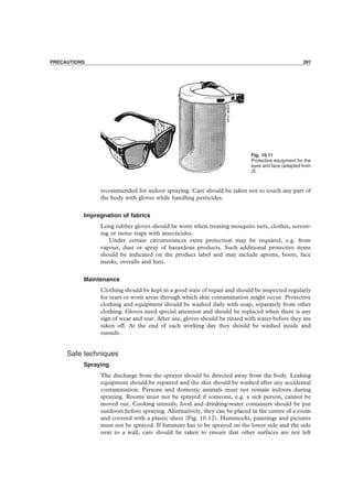 PRECAUTIONS 391
Fig. 10.11
Protective equipment for the
eyes and face (adapted from
2).
recommended for indoor spraying. Care should be taken not to touch any part of
the body with gloves while handling pesticides.
Impregnation of fabrics
Long rubber gloves should be worn when treating mosquito nets, clothes, screen-
ing or tsetse traps with insecticides.
Under certain circumstances extra protection may be required, e.g. from
vapour, dust or spray of hazardous products. Such additional protective items
should be indicated on the product label and may include aprons, boots, face
masks, overalls and hats.
Maintenance
Clothing should be kept in a good state of repair and should be inspected regularly
for tears or worn areas through which skin contamination might occur. Protective
clothing and equipment should be washed daily with soap, separately from other
clothing. Gloves need special attention and should be replaced when there is any
sign of wear and tear. After use, gloves should be rinsed with water before they are
taken off. At the end of each working day they should be washed inside and
outside.
Safe techniques
Spraying
The discharge from the sprayer should be directed away from the body. Leaking
equipment should be repaired and the skin should be washed after any accidental
contamination. Persons and domestic animals must not remain indoors during
spraying. Rooms must not be sprayed if someone, e.g. a sick person, cannot be
moved out. Cooking utensils, food and drinking-water containers should be put
outdoors before spraying. Alternatively, they can be placed in the centre of a room
and covered with a plastic sheet (Fig. 10.12). Hammocks, paintings and pictures
must not be sprayed. If furniture has to be sprayed on the lower side and the side
next to a wall, care should be taken to ensure that other surfaces are not left
PRECAUTIONS 391
 