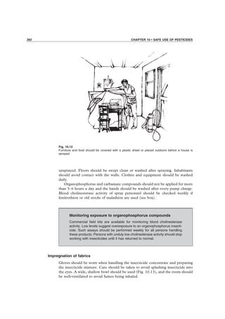 392 CHAPTER 10 • SAFE USE OF PESTICIDES
Fig. 10.12
Furniture and food should be covered with a plastic sheet or placed outdoors before a house is
sprayed.
unsprayed. Floors should be swept clean or washed after spraying. Inhabitants
should avoid contact with the walls. Clothes and equipment should be washed
daily.
Organophosphorus and carbamate compounds should not be applied for more
than 5–6 hours a day and the hands should be washed after every pump charge.
Blood cholinesterase activity of spray personnel should be checked weekly if
fenitrothion or old stocks of malathion are used (see box).
Monitoring exposure to organophosphorus compounds
Commercial ﬁeld kits are available for monitoring blood cholinesterase
activity. Low levels suggest overexposure to an organophosphorus insecti-
cide. Such assays should be performed weekly for all persons handling
these products. Persons with unduly low cholinesterase activity should stop
working with insecticides until it has returned to normal.
Impregnation of fabrics
Gloves should be worn when handling the insecticide concentrate and preparing
the insecticide mixture. Care should be taken to avoid splashing insecticide into
the eyes. A wide, shallow bowl should be used (Fig. 10.13), and the room should
be well-ventilated to avoid fumes being inhaled.
 