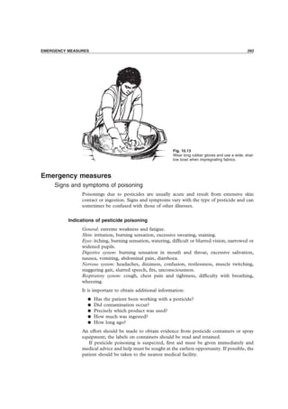 PRECAUTIONS 393
Emergency measures
Signs and symptoms of poisoning
Poisonings due to pesticides are usually acute and result from extensive skin
contact or ingestion. Signs and symptoms vary with the type of pesticide and can
sometimes be confused with those of other illnesses.
Indications of pesticide poisoning
General: extreme weakness and fatigue.
Skin: irritation, burning sensation, excessive sweating, staining.
Eyes: itching, burning sensation, watering, difﬁcult or blurred vision, narrowed or
widened pupils.
Digestive system: burning sensation in mouth and throat, excessive salivation,
nausea, vomiting, abdominal pain, diarrhoea.
Nervous system: headaches, dizziness, confusion, restlessness, muscle twitching,
staggering gait, slurred speech, ﬁts, unconsciousness.
Respiratory system: cough, chest pain and tightness, difﬁculty with breathing,
wheezing.
It is important to obtain additional information:
• Has the patient been working with a pesticide?
• Did contamination occur?
• Precisely which product was used?
• How much was ingested?
• How long ago?
An effort should be made to obtain evidence from pesticide containers or spray
equipment; the labels on containers should be read and retained.
If pesticide poisoning is suspected, ﬁrst aid must be given immediately and
medical advice and help must be sought at the earliest opportunity. If possible, the
patient should be taken to the nearest medical facility.
EMERGENCY MEASURES 393
Fig. 10.13
Wear long rubber gloves and use a wide, shal-
low bowl when impregnating fabrics.
 