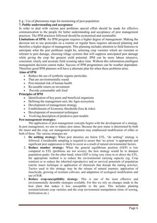 Page 6
E.g.: Use of pheromone traps for monitoring of pest population
7. Public understanding and acceptance
In order to deal with various pest problems special effort should be made for effective
communication to the people for better understanding and acceptance of pest management
practices. The IPM practices followed should be economical and sustainable.
Limitations of IPM: An IPM program requires a higher degree of management: Making the
decision not to use pesticides on a routine or regular basis requires advanced planning and
therefore a higher degree of management. This planning includes attention to field histories to
anticipate what the pest problems might be, selecting crop varieties which are resistant or
tolerant to pest damage, choosing tillage systems that will suppress anticipated pest damage
while giving the crop the greatest yield potential. IPM can be more labour intensive,
consistent, timely and accurate field scouting takes time. Without this information,intelligent
management decision cannot make. Success of IPM programmes can be weather dependant.
Therefore good IPM planners will have a alternate plan for when these problems arise.
Aims of IPM
• Reduce the use of synthetic organic pesticides
• That are environmentally sound
• Pest minimal risk of human health
• Re-useable return on investment
• Provide consumable safe food
Principles of IPM
• Identification of key pests and beneficial organisms
• Defining the management unit, the Agro-ecosystem
• Development of management strategy
• Establishment of Economic thresholds (loss & risks)
• Development of assessment techniques
• Evolving description of predictive pest models
Pest management strategies:
The application of pest management concepts begins with the development of a strategy.
In pest management, we aim to reduce pest status. Because the pest status is determined by both
the insect and the crop, our management programme may emphasized modification of either or
both of these. The various strategies are
1. Do nothing strategy: When pest densities are below ETL, “do nothing” strategy is
followed. Considerable sampling is required to assure that ‘no action’ is appropriate and
significant pest suppression is likely to occur as a result of natural environmental factors.
2. Reduce number strategy: When the general equilibrium position (GEP) is low
compared to ETL (problems are not severe), the best strategy would be to dampen
population peaks. On the other hand, when GEP is lying very close to or above the ETL,
the appropriate method is to reduce the environmental carrying capacity (eg. Crop
rotation) or to reduce the inherited reproductive and or survival potentials of population
(sterile insect technique or application of chemicals that disrupt the mating activity).
Tactics used in this strategy may be the release of natural enemies, application of
insecticide, growing of resistant cultivars, and adaptation of ecological modification and
use of IGR.
3. Reduce crop-susceptibility strategy: This is one of the most effective and
environmentally desirable strategies available. For this we rely on changes made in the
host plant that makes it less susceptible to the pest. This includes planting
resistant/tolerant crop varieties and the crop environment manipulation (time of sowing,
fertilization etc.)
 