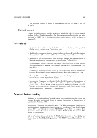 PRECAUTIONS 397
Do not allow patients to smoke or drink alcohol. Do not give milk. Water can
be given.
Further treatment
Patients requiring further medical treatment should be referred to the nearest
medical facility. Detailed guidelines for the management of poisoning are being
prepared by WHO (6). A list of poisons information centres is also available on
request (7).
References
1. Speciﬁcations for pesticides used in public health: insecticides, molluscicides, repellents, methods,
6th ed. Geneva, World Health Organization, 1985.
2. Guidelines for personal protection when using pesticides in hot climates. Brussels, International
Group of National Associations of Manufacturers of Agrochemical Products, 1989.
3. Guidelines for the safe and effective use of pesticides. Brussels, International Group of
National Associations of Manufacturers of Agrochemical Products, 1989.
4. Guidelines for the avoidance, limitation and disposal of pesticide waste on the farm. Brussels,
International Group of National Associations of Manufacturers of Agrochemical Prod-
ucts, 1987.
5. Guidelines for emergency measures in cases of pesticide poisoning. Brussels, International
Group of National Associations of Manufacturers of Agrochemical Products, 1984.
6. Henry J, Wiseman H. Management of poisoning: a handbook for health care workers.
Geneva, World Health Organization, in press.
7. International Programme on Chemical Safety/World Federation of Associations of
Clinical Toxicology Centres and Poison Control Centres. Yellow Tox. World directory of
poisons centres. Geneva, World Health Organization, 1993 (unpublished document;
available on request from the International Programme on Chemical Safety, World
Health Organization, 1211 Geneva 27, Switzerland).
Selected further reading
Guidelines for the safe handling of pesticides during their formulation, packing, storage and
transport. Brussels, International Group of National Associations of Manufacturers of
Agrochemical Products, 1982.
International Programme on Chemical Safety. The WHO recommended classiﬁcation of
pesticides by hazard and guidelines to classiﬁcation 1994–1995. Geneva, World Health Organi-
zation, 1994 (unpublished document WHO/PCS/94.2; available on request from
Programme for the Promotion of Chemical Safety, World Health Organization, 1211
Geneva 27, Switzerland).
Safe use of pesticides. Fourteenth report of the WHO Expert Committee on Vector Biology and
Control. Geneva, World Health Organization, 1990 (WHO Technical Report Series, No.
813).
EMERGENCY MEASURES 397
 