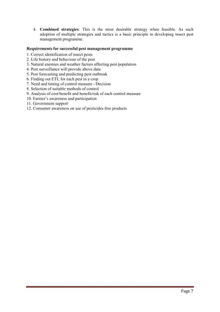 Page 7
4. Combined strategies: This is the most desirable strategy when feasible. As such
adoption of multiple strategies and tactics is a basic principle in developing insect pest
management programme.
Requirements for successful pest management programme
1. Correct identification of insect pests
2. Life history and behaviour of the pest
3. Natural enemies and weather factors affecting pest population
4. Pest surveillance will provide above data
5. Pest forecasting and predicting pest outbreak
6. Finding out ETL for each pest in a crop
7. Need and timing of control measure - Decision
8. Selection of suitable methods of control
9. Analysis of cost/benefit and benefit/risk of each control measure
10. Farmer’s awareness and participation
11. Government support
12. Consumer awareness on use of pesticides free products
 