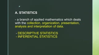 z
A. STATISTICS
- a branch of applied mathematics which deals
with the collection, organization, presentation,
analysis and interpretation of data.
- DESCRIPTIVE STATISTICS
- INFERENTIAL STATISTICS
 