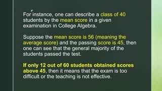 z
For instance, one can describe a class of 40
students by the mean score in a given
examination in College Algebra.
Suppose the mean score is 56 (meaning the
average score) and the passing score is 45, then
one can see that the general majority of the
students passed the test.
If only 12 out of 60 students obtained scores
above 45, then it means that the exam is too
difficult or the teaching is not effective.
 