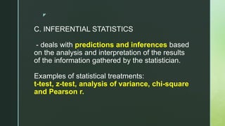 z
C. INFERENTIAL STATISTICS
- deals with predictions and inferences based
on the analysis and interpretation of the results
of the information gathered by the statistician.
Examples of statistical treatments:
t-test, z-test, analysis of variance, chi-square
and Pearson r.
 