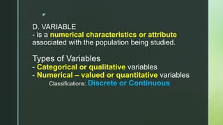 z
D. VARIABLE
- is a numerical characteristics or attribute
associated with the population being studied.
Types of Variables
- Categorical or qualitative variables
- Numerical – valued or quantitative variables
Classifications: Discrete or Continuous
 