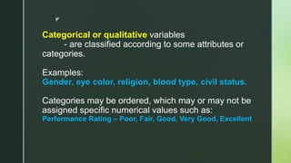 z
Categorical or qualitative variables
- are classified according to some attributes or
categories.
Examples:
Gender, eye color, religion, blood type, civil status.
Categories may be ordered, which may or may not be
assigned specific numerical values such as:
Performance Rating – Poor, Fair, Good, Very Good, Excellent
 