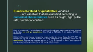 z
Numerical-valued or quantitative variables
- are variables that are classified according to
numerical characteristics such as height, age, pulse
rate, number of children.
Kung sa binisaya pa ^_^ ang Categorical, ug imong I break down iyang characteristics, example
sa Gender, you will get descriptions like MALE or FEMALE. If civil status, SINGLE or
MARRIED.
Unlike the Numerical na pag moingon ka height, number jud imong ihatag, like 5’2”, 6’9”. Ug
moingon ka ug tall or short, mahimo na siyang categorical kay naghatag naman ka ug
descriptions. Kung sa age, moingon kay ug 5, 7, 23, 34 (number in years) pero mahimong
siyang categorical kung moingon ka ug old, young, elderly, toddler.
 