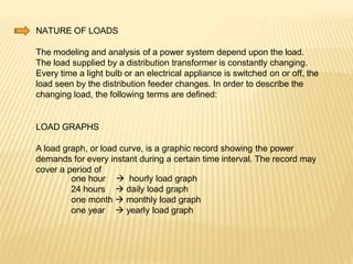 NATURE OF LOADS
The modeling and analysis of a power system depend upon the load.
The load supplied by a distribution transformer is constantly changing.
Every time a light bulb or an electrical appliance is switched on or off, the
load seen by the distribution feeder changes. In order to describe the
changing load, the following terms are defined:
LOAD GRAPHS
A load graph, or load curve, is a graphic record showing the power
demands for every instant during a certain time interval. The record may
cover a period of
one hour
24 hours
 hourly load graph
 daily load graph
one month  monthly load graph
one year  yearly load graph
 