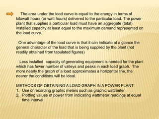 The area under the load curve is equal to the energy in terms of
kilowatt hours (or watt hours) delivered to the particular load. The power
plant that supplies a particular load must have an aggregate (total)
installed capacity at least equal to the maximum demand represented on
the load curve.
One advantage of the load curve is that it can indicate at a glance the
general character of the load that is being supplied by the plant (not
readily obtained from tabulated figures)
Less installed capacity of generating equipment is needed for the plant
which has fewer number of valleys and peaks in each load graph. The
more nearly the graph of a load approximates a horizontal line, the
nearer the conditions will be ideal.
METHODS OF OBTAINING A LOAD GRAPH IN A POWER PLANT
1. Use of recording graphic meters such as graphic wattmeter
2. Plotting values of power from indicating wattmeter readings at equal
time interval
 
