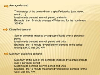 Average demand
The average of the demand over a specified period (day, week,
month, …)
Must include demand interval, period, and units
Example : the 15-minute average KW demand for the month was
350 KW
Diversified demand
Sum of demands imposed by a group of loads over a particular
period
Must include demand interval, period and units
Example : the 15-minute diversified KW demand in the period
ending at 9:30 was 200 KW
Maximum diversified demand
Maximum of the sum of the demands imposed by a group of loads
over a particular period
Must include demand interval, period and units
Example : the 15-minute maximum diversified KW demand for the
week was 500 KW.
 