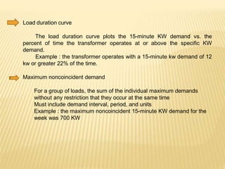 Load duration curve
The load duration curve plots the 15-minute KW demand vs. the
percent of time the transformer operates at or above the specific KW
demand.
Example : the transformer operates with a 15-minute kw demand of 12
kw or greater 22% of the time.
Maximum noncoincident demand
For a group of loads, the sum of the individual maximum demands
without any restriction that they occur at the same time
Must include demand interval, period, and units
Example : the maximum noncoincident 15-minute KW demand for the
week was 700 KW
 