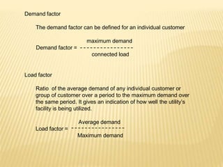 Demand factor
The demand factor can be defined for an individual customer
maximum demand
Demand factor =
connected load
Load factor
Ratio of the average demand of any individual customer or
group of customer over a period to the maximum demand over
the same period. It gives an indication of how well the utility’s
facility is being utilized.
Average demand
Load factor =
Maximum demand
 
