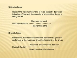 Utilization factor
Ratio of the maximum demand to rated capacity. It gives an
indication of how well the capacity of an electrical device is
being utilized.
Maximum demand
Utilization Factor =
Transformer rating
Diversity factor
Ratio of the maximum noncoincident demand of a group of
customers to the maximum diversified demand of the group.
Maximum noncoincident demand
Diversity Factor =
Maximum diversified demand
 