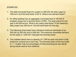 EXAMPLES :
1. The total connected load of a system is 400 kW; the daily output is
700 kw-hr and the load factor is 25 %; What is the demand factor?
2. An office building has an aggregate connected load of 100 kW of
tungsten lamps and a demand factor of 50%. The total output for one
year is 84,000 kw-hrs. What is the yearly load factor? If the maximum
daily output was 250 kw-hr, find the load factor for that day.
3. The following three loads have individual maximum demands of (a)
200 kW (b) 300 kW and (c) 600 kW. The maximum diversified demand
for the loads is 1,000 kW. Calculate the diversity factor.
4. Two isolated plants have a capacity of 1,760 kw each and each is fully
loaded for several hours each day. The diversity factor of the two loads
is 1.1. Explain fully the advantages of interconnecting the two plants
giving actual reserve thus obtained.
 