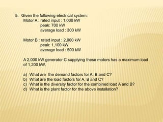 5. Given the following electrical system:
Motor A : rated input : 1,000 kW
peak: 700 kW
average load : 300 kW
Motor B : rated input : 2,000 kW
peak: 1,100 kW
average load : 500 kW
A 2,000 kW generator C supplying these motors has a maximum load
of 1,200 kW.
a) What are the demand factors for A, B and C?
b) What are the load factors for A, B and C?
c) What is the diversity factor for the combined load A and B?
d) What is the plant factor for the above installation?
 