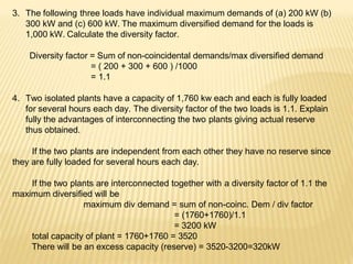3. The following three loads have individual maximum demands of (a) 200 kW (b)
300 kW and (c) 600 kW. The maximum diversified demand for the loads is
1,000 kW. Calculate the diversity factor.
Diversity factor = Sum of non-coincidental demands/max diversified demand
= ( 200 + 300 + 600 ) /1000
= 1.1
4. Two isolated plants have a capacity of 1,760 kw each and each is fully loaded
for several hours each day. The diversity factor of the two loads is 1.1. Explain
fully the advantages of interconnecting the two plants giving actual reserve
thus obtained.
If the two plants are independent from each other they have no reserve since
they are fully loaded for several hours each day.
If the two plants are interconnected together with a diversity factor of 1.1 the
maximum diversified will be
maximum div demand = sum of non-coinc. Dem / div factor
= (1760+1760)/1.1
= 3200 kW
total capacity of plant = 1760+1760 = 3520
There will be an excess capacity (reserve) = 3520-3200=320kW
 