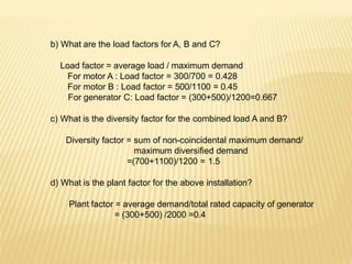 b) What are the load factors for A, B and C?
Load factor = average load / maximum demand
For motor A : Load factor = 300/700 = 0.428
For motor B : Load factor = 500/1100 = 0.45
For generator C: Load factor = (300+500)/1200=0.667
c) What is the diversity factor for the combined load A and B?
Diversity factor = sum of non-coincidental maximum demand/
maximum diversified demand
=(700+1100)/1200 = 1.5
d) What is the plant factor for the above installation?
Plant factor = average demand/total rated capacity of generator
= (300+500) /2000 =0.4
 
