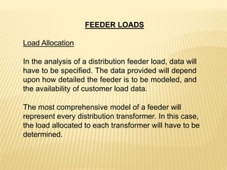 FEEDER LOADS
Load Allocation
In the analysis of a distribution feeder load, data will
have to be specified. The data provided will depend
upon how detailed the feeder is to be modeled, and
the availability of customer load data.
The most comprehensive model of a feeder will
represent every distribution transformer. In this case,
the load allocated to each transformer will have to be
determined.
 