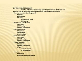 DISTRIBUTION FEEDER MAP
Used to determine the existing operating conditions of a feeder and
analysis can be performed. It contains most of the following information:
•Lines (overhead and underground)
1.Where
2.Distances
3.Details
a.Conductor sizes
b.Phasing
•Distribution Transformers
1.Location
2.KVA rating
3.Phase connection
•In-line transformers
1.Location
2.KVA rating
3.Connection
•Shunt capacitors
1.Location
2.KVAR rating
3.Phase connection
•Voltage regulators
1.Location
2.Phase connection
3.Type
a.Single-phase
b.Three-phase
•Switches
1.Location
2.Normal open/close status
 