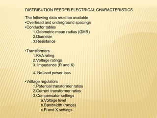 DISTRIBUTION FEEDER ELECTRICAL CHARACTERISTICS
The following data must be available :
•Overhead and underground spacings
•Conductor tables
1.Geometric mean radius (GMR)
2.Diameter
3.Resistance
•Transformers
1.KVA rating
2.Voltage ratings
3. Impedance (R and X)
4. No-load power loss
•Voltage regulators
1.Potential transformer ratios
2.Current transformer ratios
3.Compensator settings
a.Voltage level
b.Bandwidth (range)
c.R and X settings
 