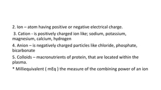 2. Ion – atom having positive or negative electrical charge.
3. Cation - is positively charged ion like; sodium, potassium...